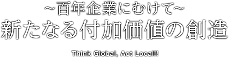 〜百年企業にむけて〜新たなる付加価値の創造　Think Global, Act Local!!